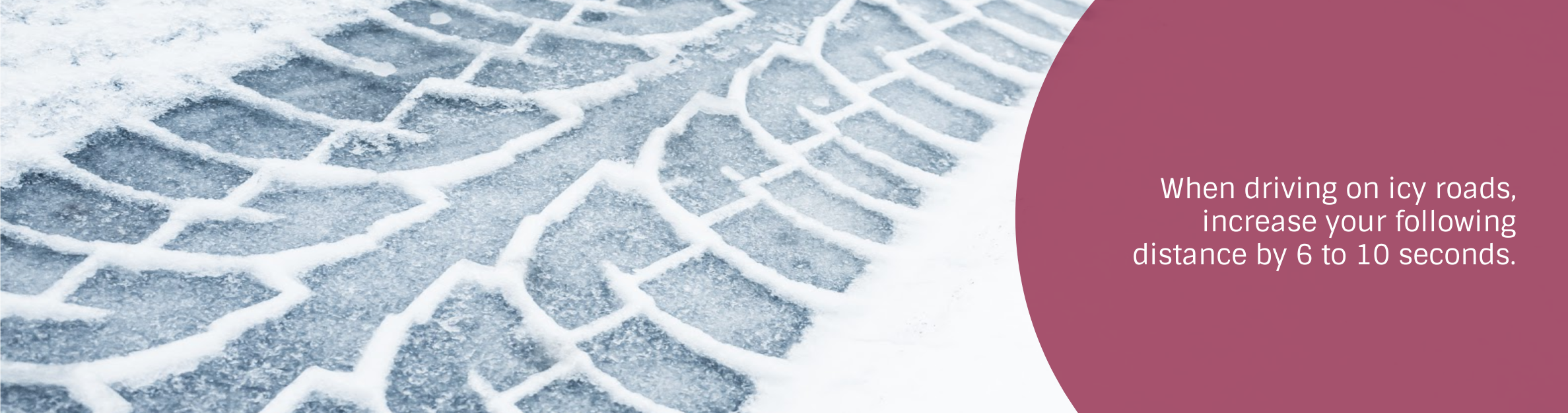 Photo: Snowy tire track
Text: When driving on icy roads, increase your following 
distance by 6 to 10 seconds.