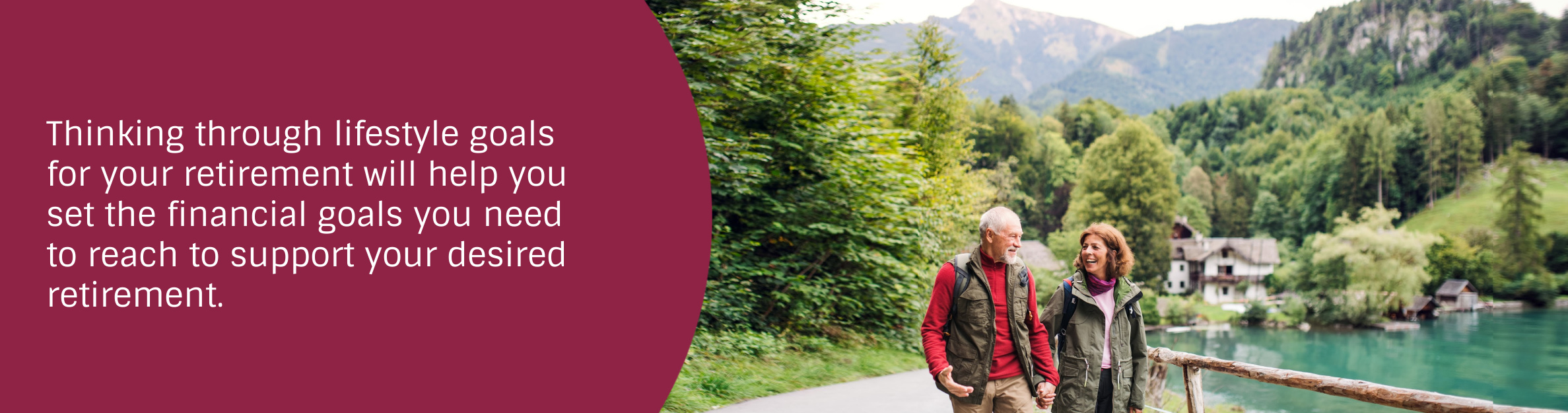 Photo: Couple walking by the mountains
Text: Thinking through lifestyle goals for your retirement will help you set the financial goals you need to reach to support your desired retirement.