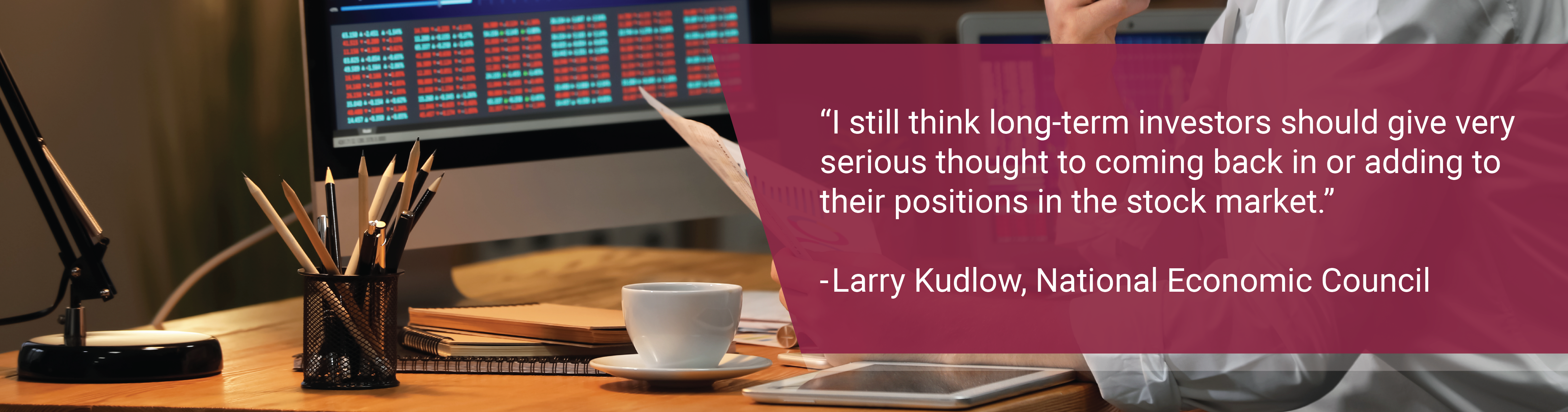 Picture of a desk. Text: "I still think long-term investors should give very serious thought to coming back in or adding to their positions in the stock market." - Larry Kudlow, National Economic Council