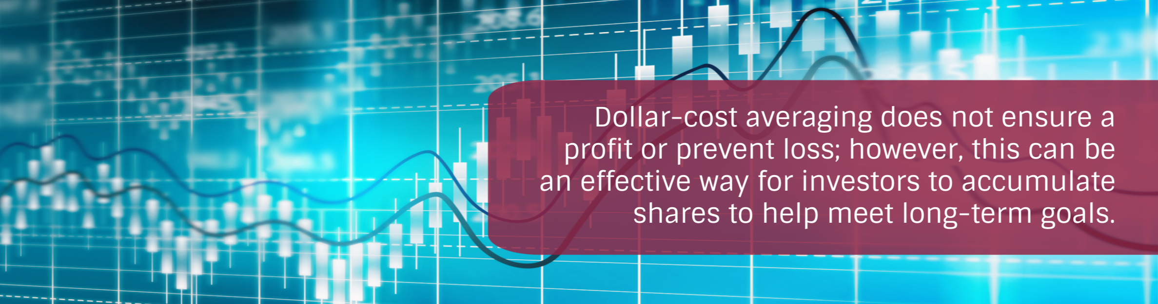 Photo: Stock Market Background
Text: Dollar-cost averaging does not ensure a profit or prevent loss; however, this can be an effective way for investors to accumulate shares to help meet long-term goals.