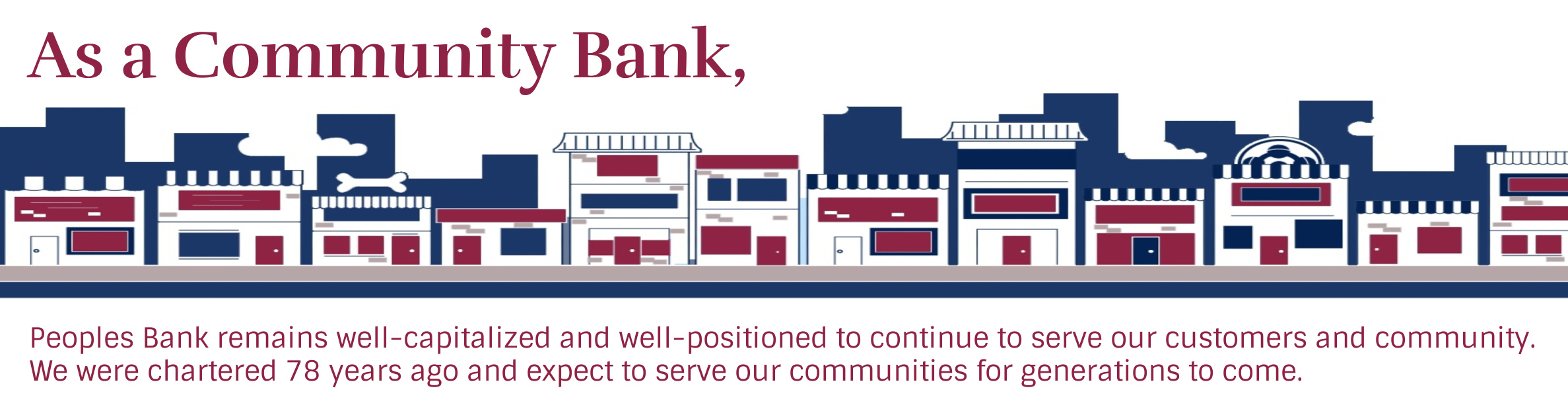 As a Community Bank, Peoples Bank remains well-capitalized and well-positioned to continue to serve our customers and community. 
We were chartered 78 years ago and expect to serve our communities for generations to come.