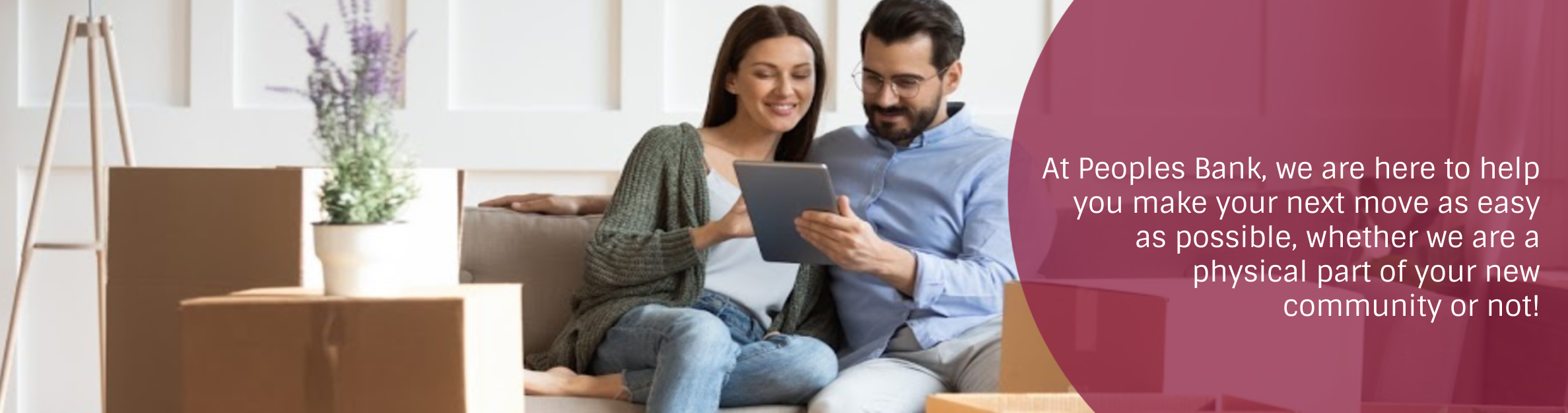 Photo: Couple sitting by moving boxes looking at a tablet.
Text: At Peoples Bank, we are here to help you make your next move as easy as possible, whether we are a physical part of your new community or not!