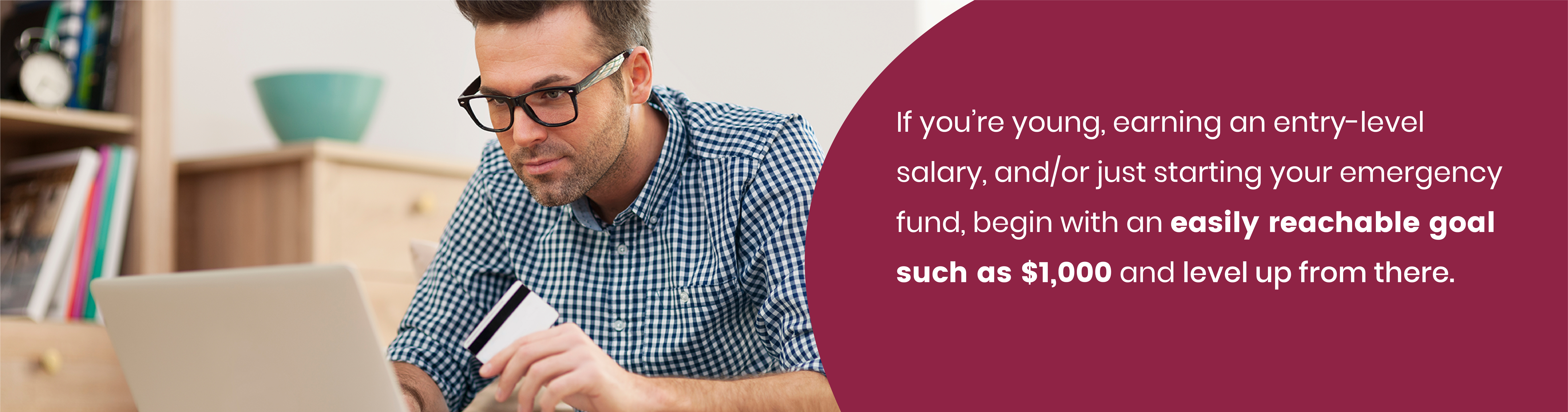 If you're young, earning an entry-level salary, and/or just starting your emergency fund, begin with an easily reachable goal such as $1,000 and level up from there.
