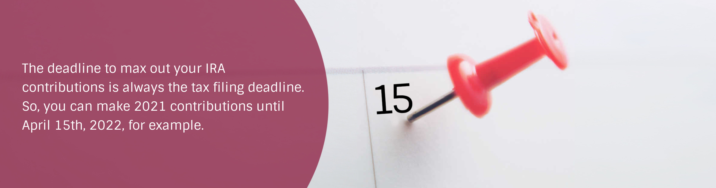 Photo: Calendar
Text: The deadline to max out your IRA contributions is always the tax filing deadline. So, you can make 2021 contributions until April 15th, 2022, for example.