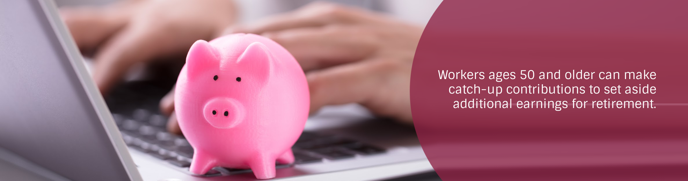Photo: Piggy bank on a laptop
Text: Workers ages 50 and older can make catch-up contributions to set aside additional earnings for retirement.